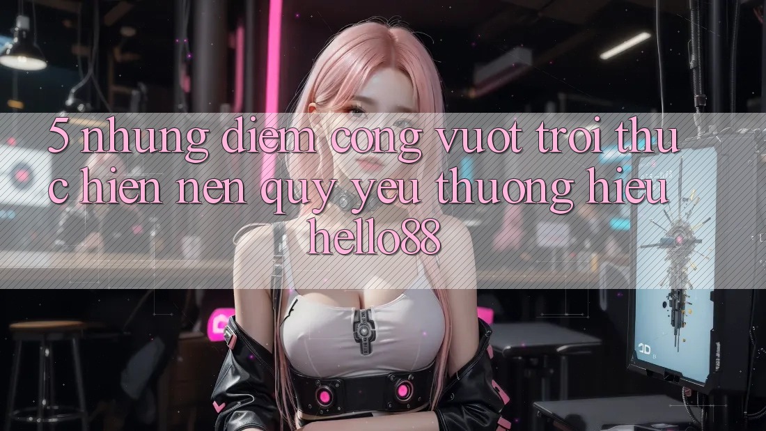 5. Những Điểm Cộng Vượt Trội Thực hiện Nên Quý yêu thương Hiệu Hello88 5. Những Điểm Cộng Vượt Trội Thực hiện Nên Quý yêu thương Hiệu Hello88