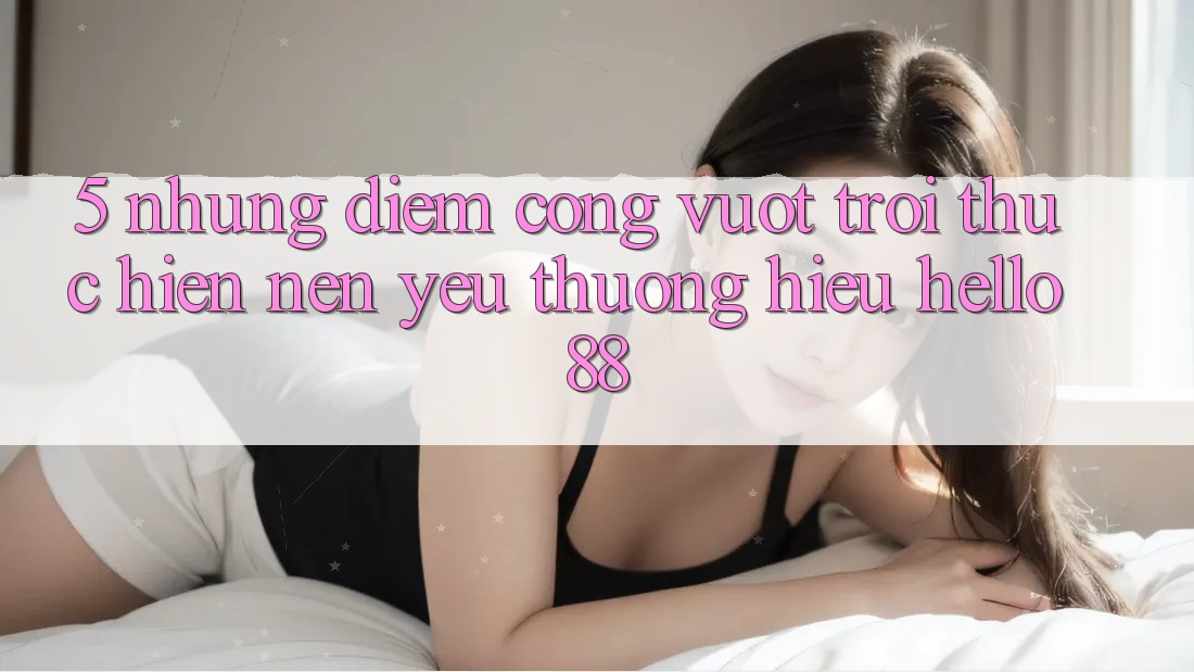 5. Những Điểm Cộng Vượt Trội Thực hiện Nên Yêu thương Hiệu Hello88 5. Những Điểm Cộng Vượt Trội Thực hiện Nên Yêu thương Hiệu Hello88