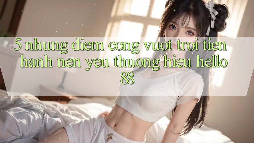 5. Những Điểm Cộng Vượt Trội Tiến hành Nên Yêu thương Hiệu Hello88 5. Những Điểm Cộng Vượt Trội Tiến hành Nên Yêu thương Hiệu Hello88