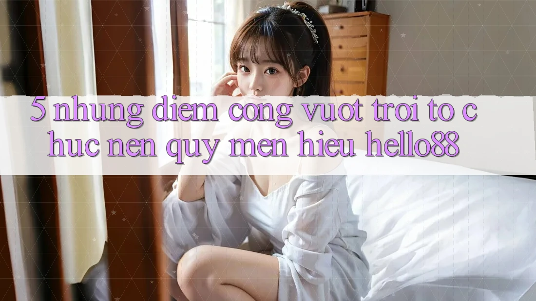 5. Những Điểm Cộng Vượt Trội Tổ chức Nên Quý mến Hiệu Hello88