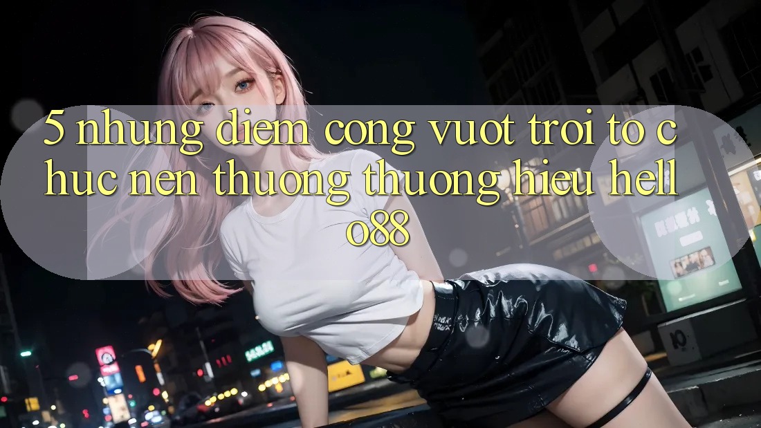 5. Những Điểm Cộng Vượt Trội Tổ chức Nên Thương thương Hiệu Hello88