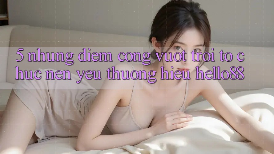 5. Những Điểm Cộng Vượt Trội Tổ chức Nên Yêu thương Hiệu Hello88 5. Những Điểm Cộng Vượt Trội Tổ chức Nên Yêu thương Hiệu Hello88