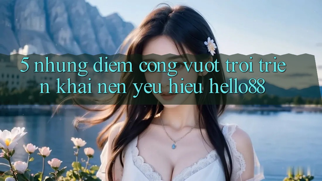 5. Những Điểm Cộng Vượt Trội Triển khai Nên Yêu Hiệu Hello88 5. Những Điểm Cộng Vượt Trội Triển khai Nên Yêu Hiệu Hello88