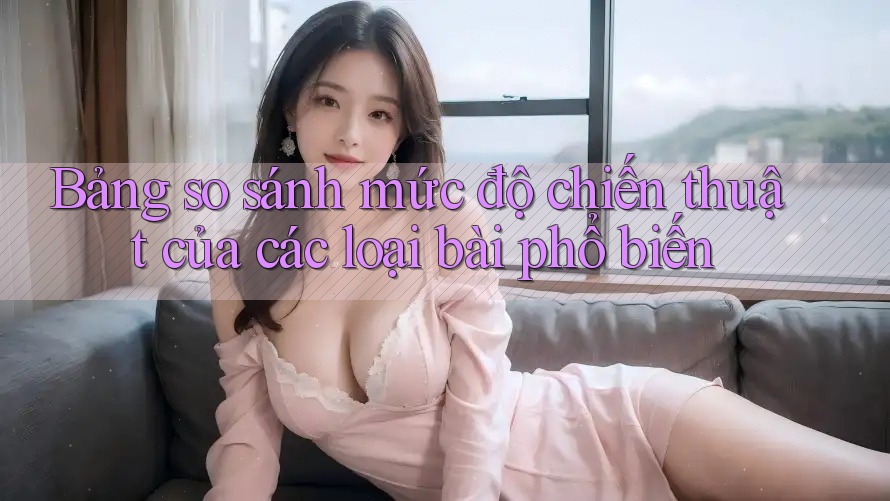 Bảng so sánh mức độ chiến thuật của các loại bài phổ biến Bảng so sánh mức độ chiến thuật của các loại bài phổ biến