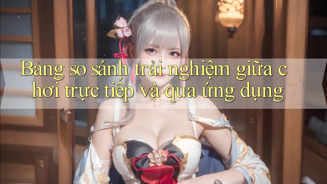 Bảng so sánh trải nghiệm giữa chơi trực tiếp và qua ứng dụng Bảng so sánh trải nghiệm giữa chơi trực tiếp và qua ứng dụng