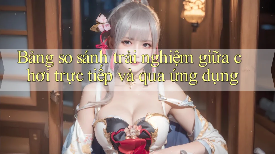 Bảng so sánh trải nghiệm giữa chơi trực tiếp và qua ứng dụng