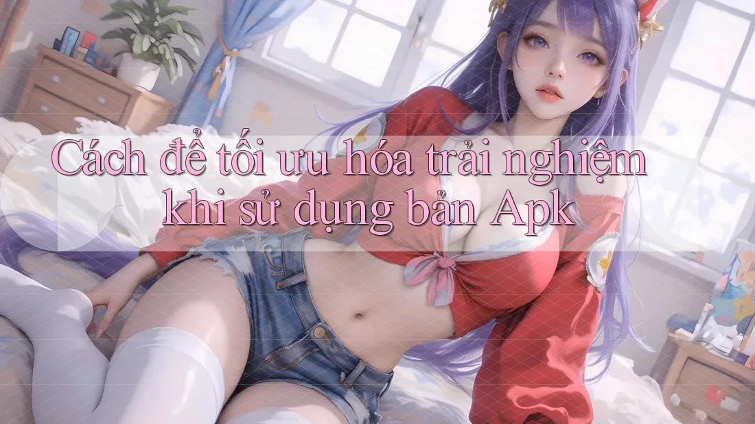 Cách để tối ưu hóa trải nghiệm khi sử dụng bản Apk Cách để tối ưu hóa trải nghiệm khi sử dụng bản Apk