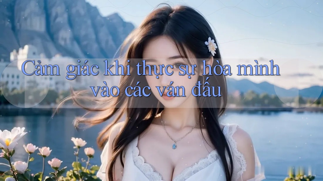 Cảm giác khi thực sự hòa mình vào các ván đấu Cảm giác khi thực sự hòa mình vào các ván đấu