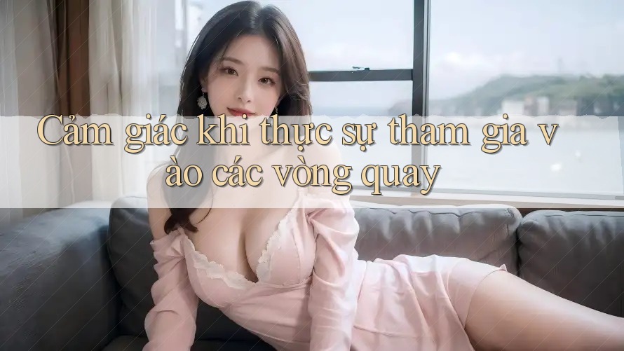 Cảm giác khi thực sự tham gia vào các vòng quay Cảm giác khi thực sự tham gia vào các vòng quay
