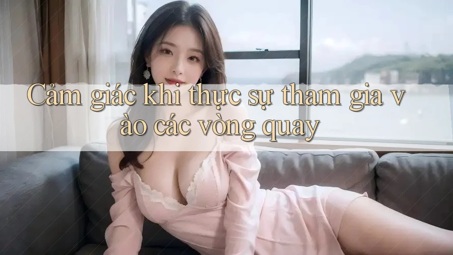 Cảm giác khi thực sự tham gia vào các vòng quay Cảm giác khi thực sự tham gia vào các vòng quay