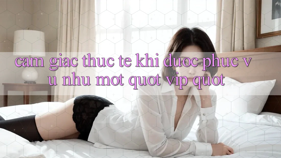 Cảm giác thực tế khi được phục vụ như một " VIP" Cảm giác thực tế khi được phục vụ như một " VIP"