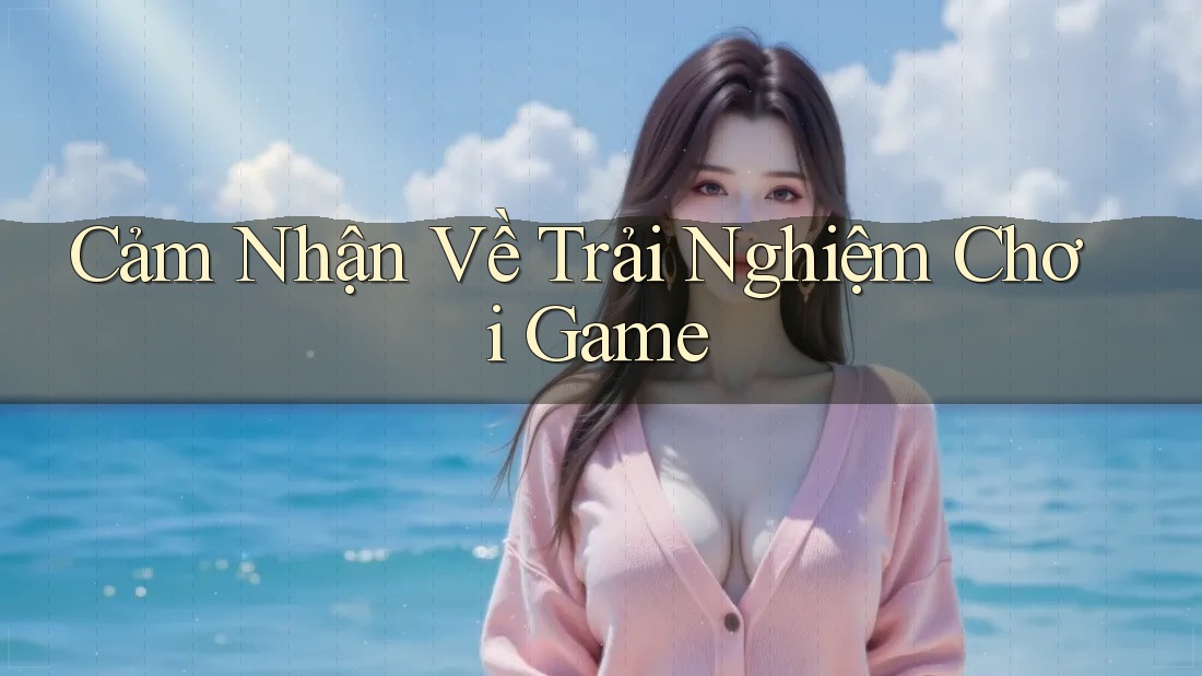 Cảm Nhận Về Trải Nghiệm Chơi Game Cảm Nhận Về Trải Nghiệm Chơi Game