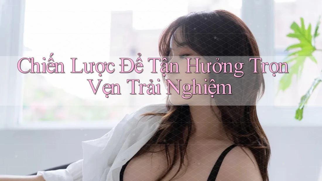 Chiến Lược Để Tận Hưởng Trọn Vẹn Trải Nghiệm Chiến Lược Để Tận Hưởng Trọn Vẹn Trải Nghiệm