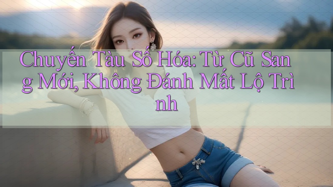 Chuyến Tàu Số Hóa: Từ Cũ Sang Mới, Không Đánh Mất Lộ Trình Chuyến Tàu Số Hóa: Từ Cũ Sang Mới, Không Đánh Mất Lộ Trình