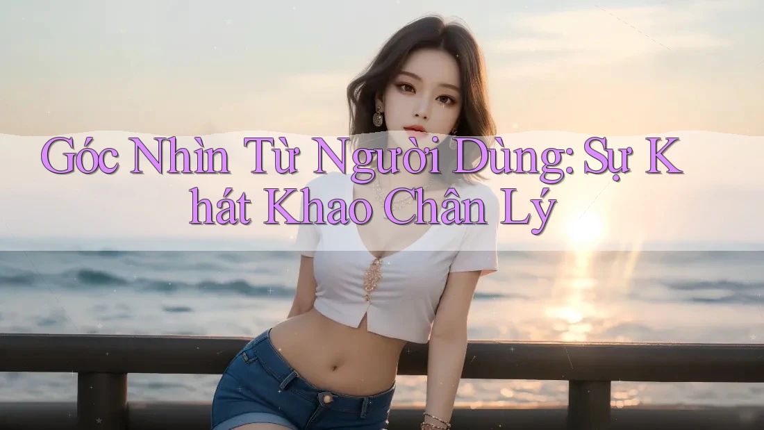 Góc Nhìn Từ Người Dùng: Sự Khát Khao Chân Lý Góc Nhìn Từ Người Dùng: Sự Khát Khao Chân Lý