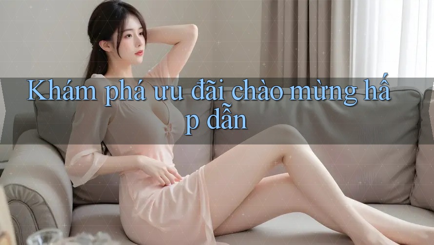 Khám Phá Ưu Đãi Chào Mừng Hấp Dẫn Khám Phá Ưu Đãi Chào Mừng Hấp Dẫn