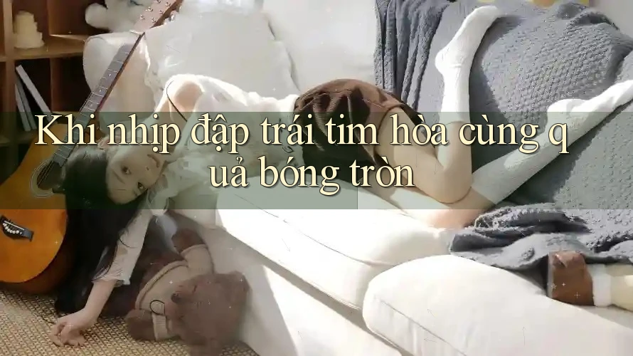 Khi nhịp đập trái tim hòa cùng quả bóng tròn Khi nhịp đập trái tim hòa cùng quả bóng tròn