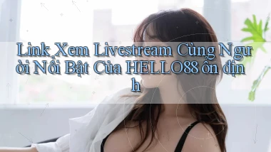 link xem livestream cùng người nổi bật của hello88 ổn định