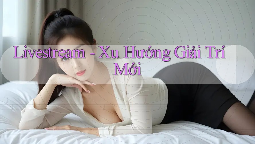 Livestream - Xu Hướng Giải Trí Mới Livestream - Xu Hướng Giải Trí Mới