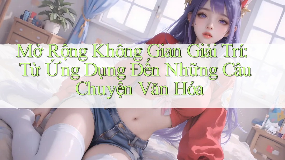 Mở Rộng Không Gian Giải Trí: Từ Ứng Dụng Đến Những Câu Chuyện Văn Hóa Mở Rộng Không Gian Giải Trí: Từ Ứng Dụng Đến Những Câu Chuyện Văn Hóa