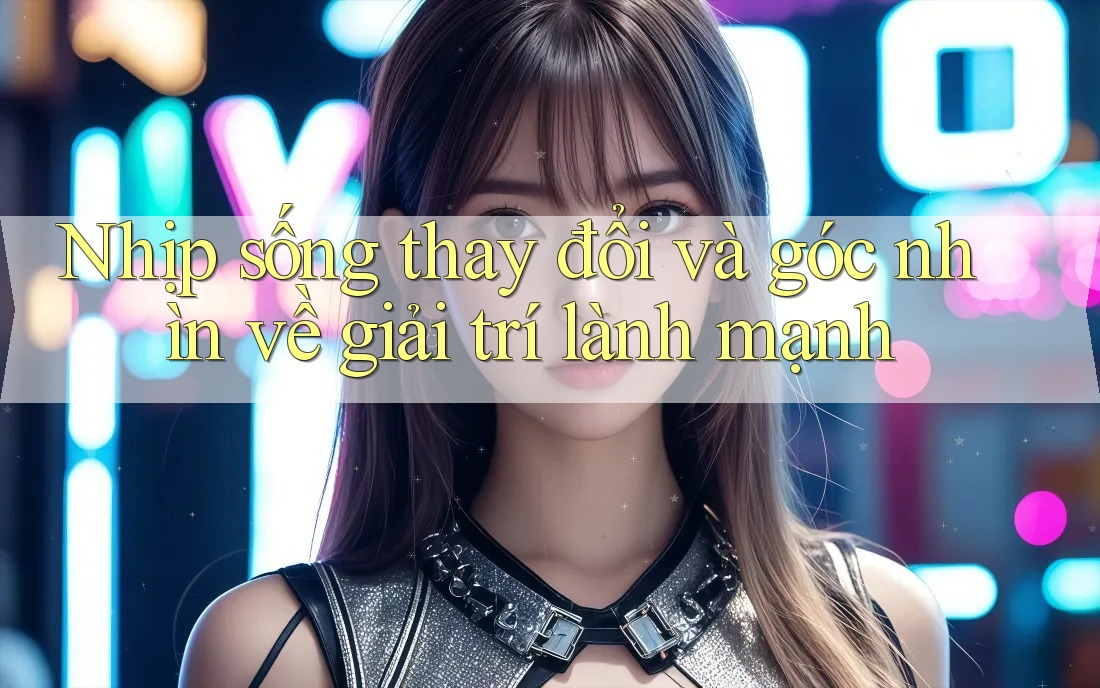 Nhịp sống thay đổi và góc nhìn về giải trí lành mạnh Nhịp sống thay đổi và góc nhìn về giải trí lành mạnh