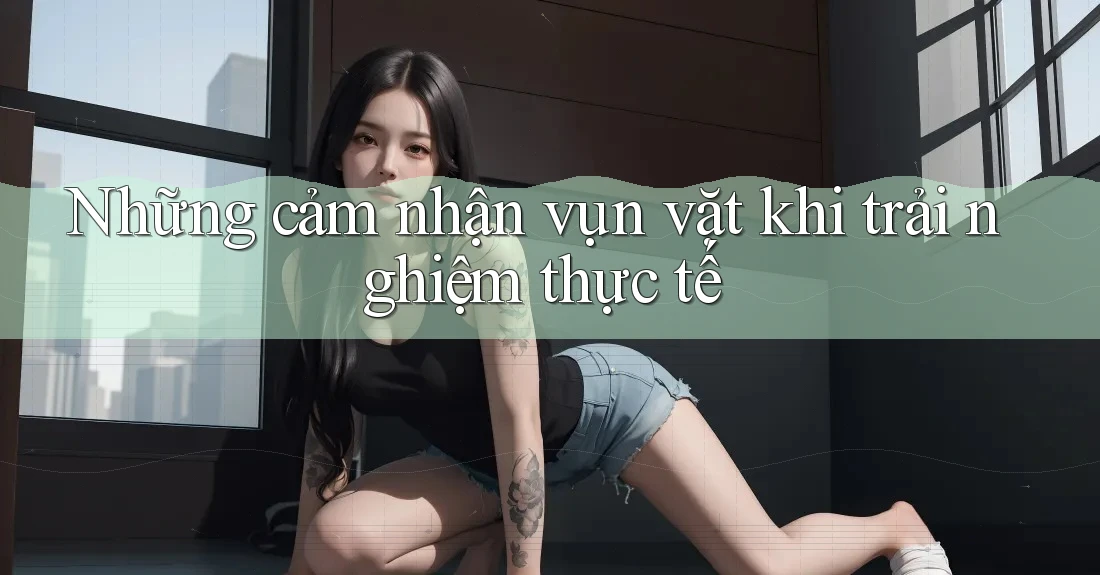 Những cảm nhận vụn vặt khi trải nghiệm thực tế Những cảm nhận vụn vặt khi trải nghiệm thực tế