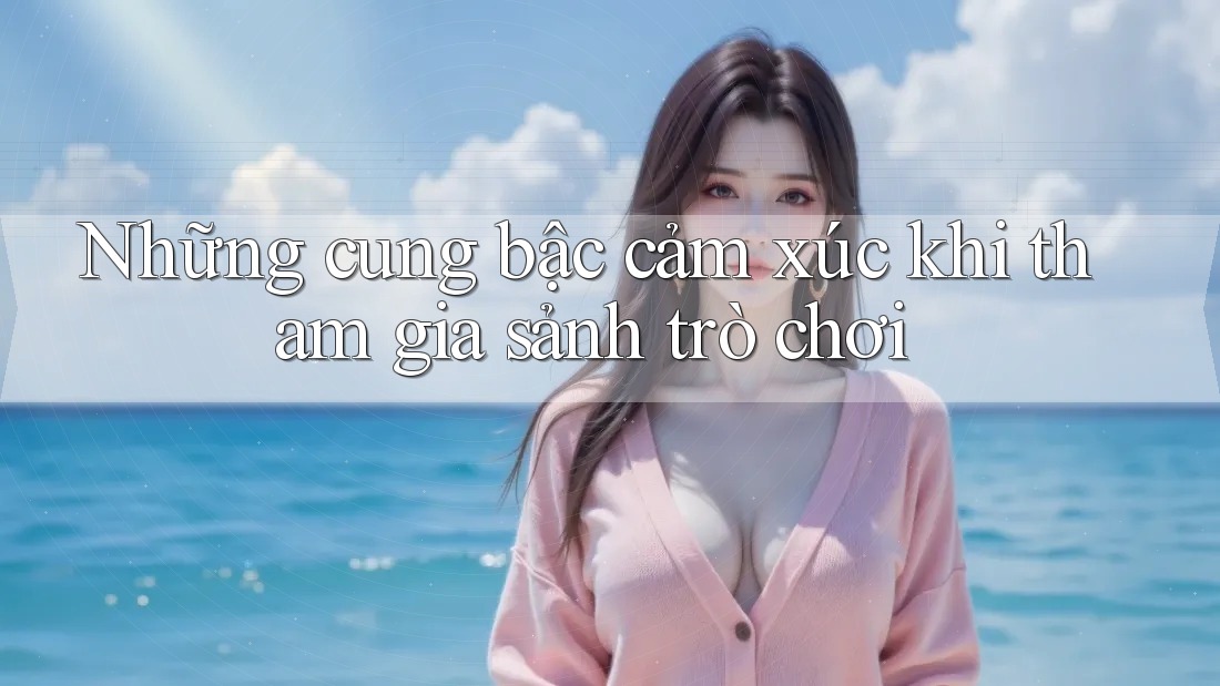 Những cung bậc cảm xúc khi tham gia sảnh trò chơi Những cung bậc cảm xúc khi tham gia sảnh trò chơi