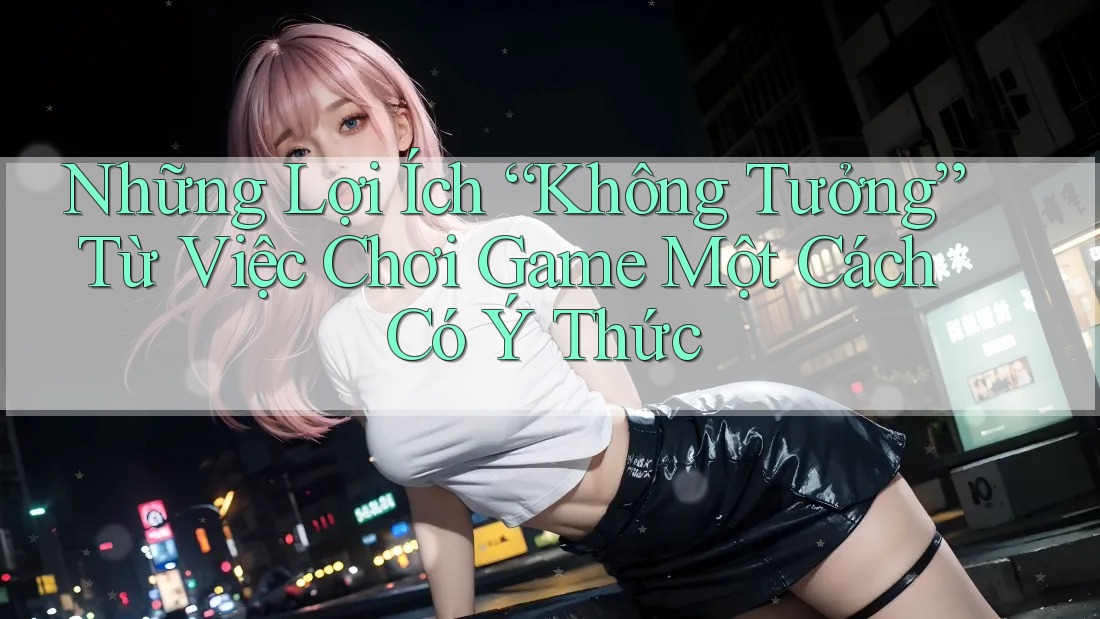 Những Lợi Ích “Không Tưởng” Từ Việc Chơi Game Một Cách Có Ý Thức Những Lợi Ích “Không Tưởng” Từ Việc Chơi Game Một Cách Có Ý Thức