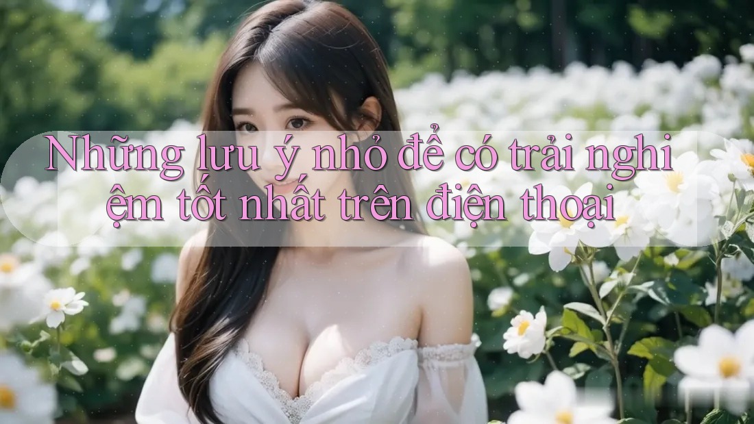 Những lưu ý nhỏ để có trải nghiệm tốt nhất trên điện thoại
