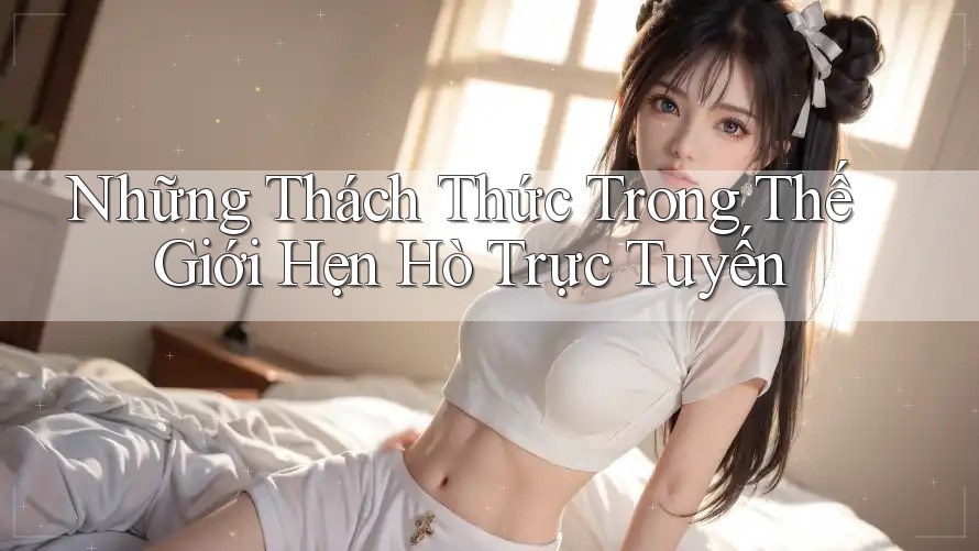 Những Thách Thức Trong Thế Giới Hẹn Hò Trực Tuyến Những Thách Thức Trong Thế Giới Hẹn Hò Trực Tuyến