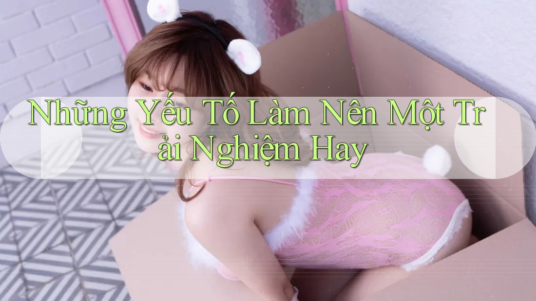 Những Yếu Tố Làm Nên Một Trải Nghiệm Hay Những Yếu Tố Làm Nên Một Trải Nghiệm Hay