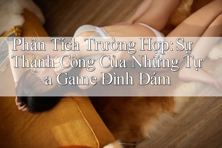 Phân Tích Trường Hợp: Sự Thành Công Của Những Tựa Game Đình Đám
