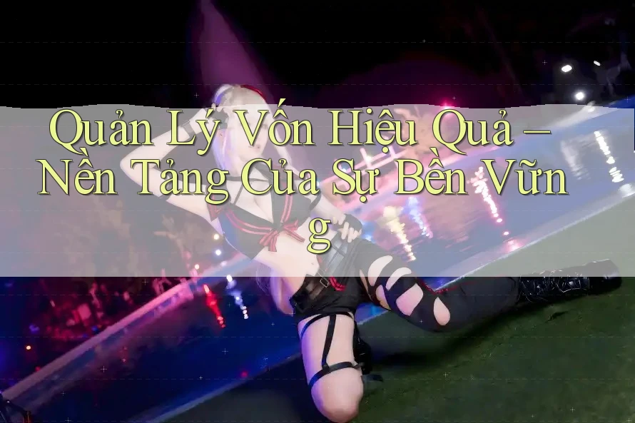 Quản Lý Vốn Hiệu Quả – Nền Tảng Của Sự Bền Vững Quản Lý Vốn Hiệu Quả – Nền Tảng Của Sự Bền Vững