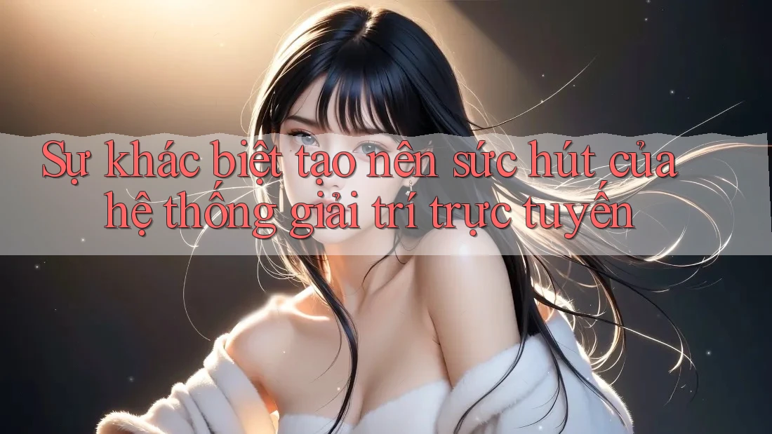 Sự khác biệt tạo nên sức hút của hệ thống giải trí trực tuyến Sự khác biệt tạo nên sức hút của hệ thống giải trí trực tuyến
