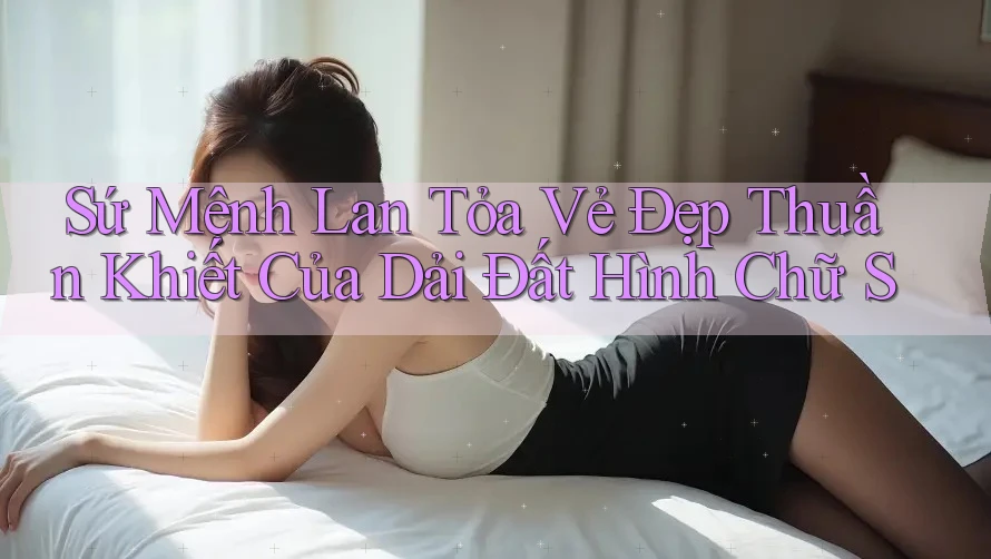 Sứ Mệnh Lan Tỏa Vẻ Đẹp Thuần Khiết Của Dải Đất Hình Chữ S Sứ Mệnh Lan Tỏa Vẻ Đẹp Thuần Khiết Của Dải Đất Hình Chữ S