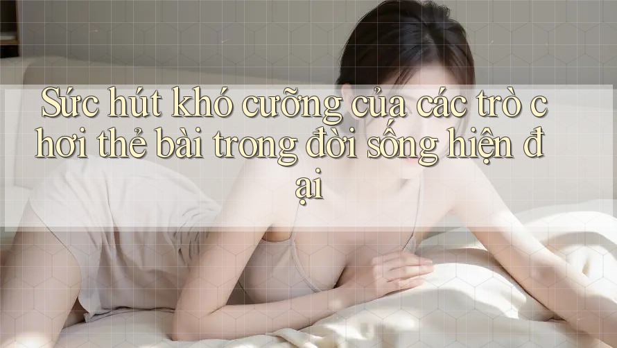 Sức hút khó cưỡng của các trò chơi thẻ bài trong đời sống hiện đại