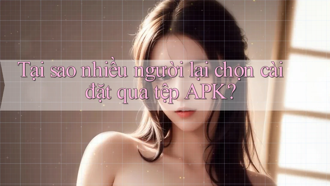 Tại sao nhiều người lại chọn cài đặt qua tệp APK? Tại sao nhiều người lại chọn cài đặt qua tệp APK?