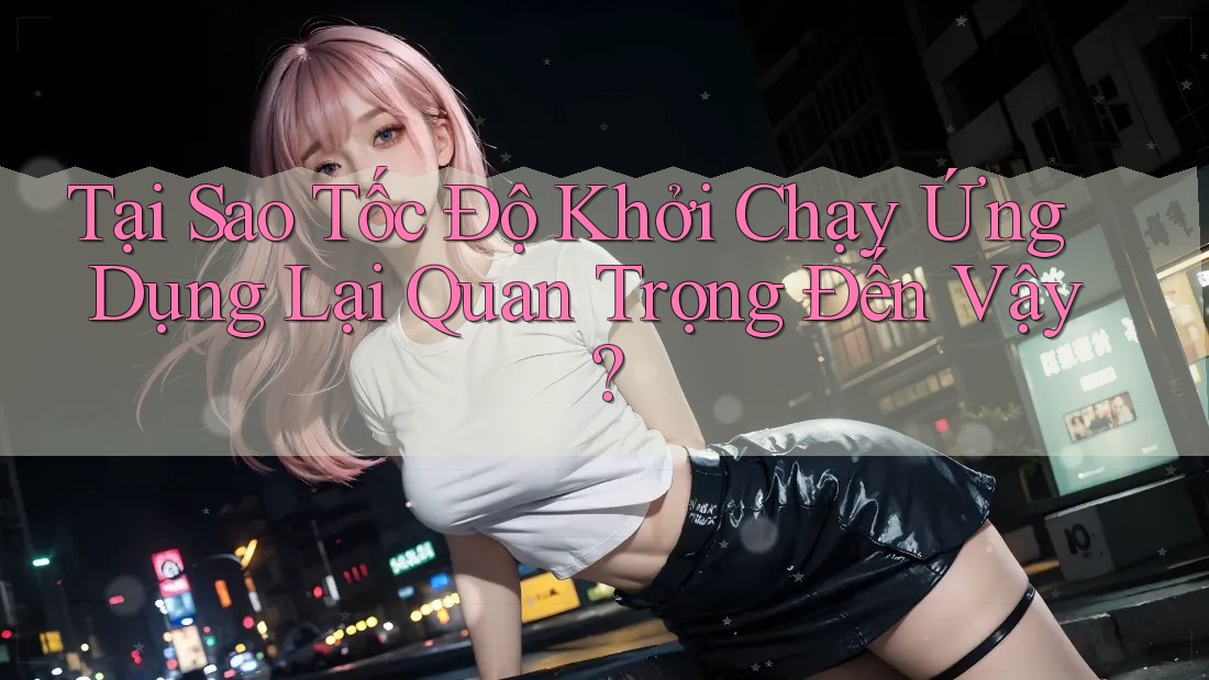Tại Sao Tốc Độ Khởi Chạy Ứng Dụng Lại Quan Trọng Đến Vậy? Tại Sao Tốc Độ Khởi Chạy Ứng Dụng Lại Quan Trọng Đến Vậy?