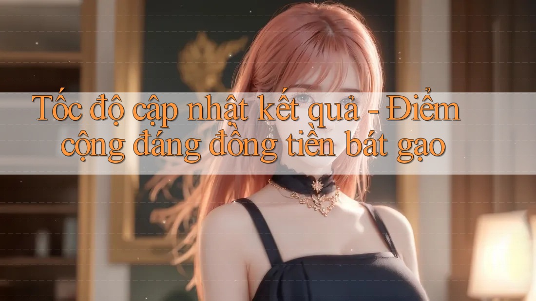 Tốc độ cập nhật kết quả - Điểm cộng đáng đồng tiền bát gạo Tốc độ cập nhật kết quả - Điểm cộng đáng đồng tiền bát gạo