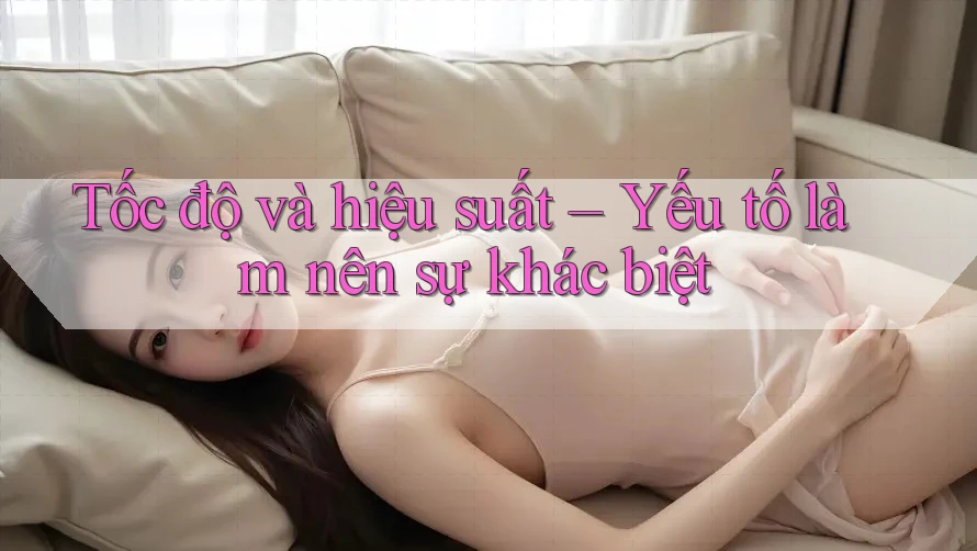 Tốc độ và hiệu suất – Yếu tố làm nên sự khác biệt Tốc độ và hiệu suất – Yếu tố làm nên sự khác biệt