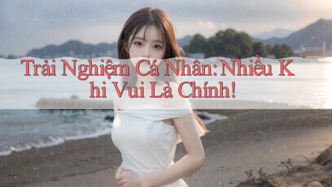 Trải Nghiệm Cá Nhân: Nhiều Khi Vui Là Chính! Trải Nghiệm Cá Nhân: Nhiều Khi Vui Là Chính!