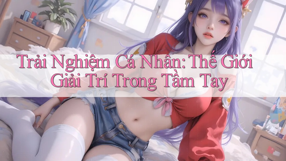 Trải Nghiệm Cá Nhân: Thế Giới Giải Trí Trong Tầm Tay Trải Nghiệm Cá Nhân: Thế Giới Giải Trí Trong Tầm Tay