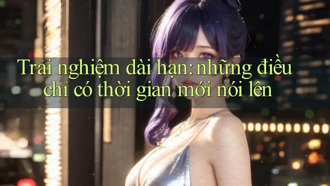 Trải nghiệm dài hạn: những điều chỉ có thời gian mới nói lên Trải nghiệm dài hạn: những điều chỉ có thời gian mới nói lên