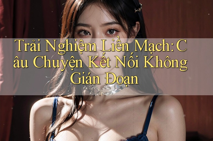 Trải Nghiệm Liền Mạch: Câu Chuyện Kết Nối Không Gián Đoạn Trải Nghiệm Liền Mạch: Câu Chuyện Kết Nối Không Gián Đoạn