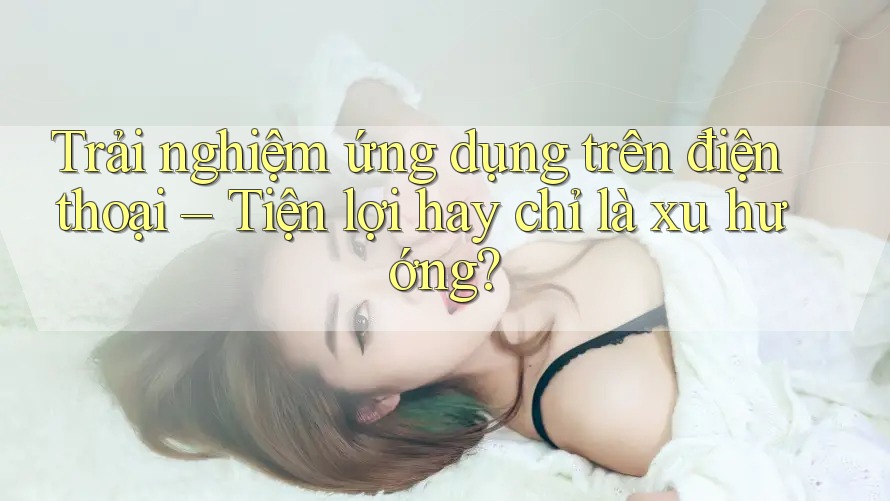 Trải nghiệm ứng dụng trên điện thoại – Tiện lợi hay chỉ là xu hướng? Trải nghiệm ứng dụng trên điện thoại – Tiện lợi hay chỉ là xu hướng?