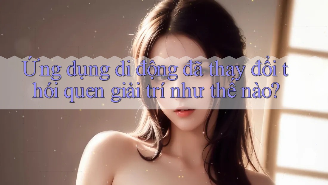 Ứng dụng di động đã thay đổi thói quen giải trí như thế nào?