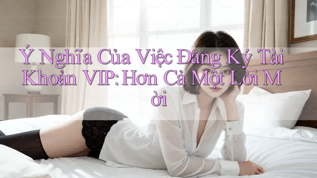 Ý Nghĩa Của Việc Đăng Ký Tài Khoản VIP: Hơn Cả Một Lời Mời Ý Nghĩa Của Việc Đăng Ký Tài Khoản VIP: Hơn Cả Một Lời Mời