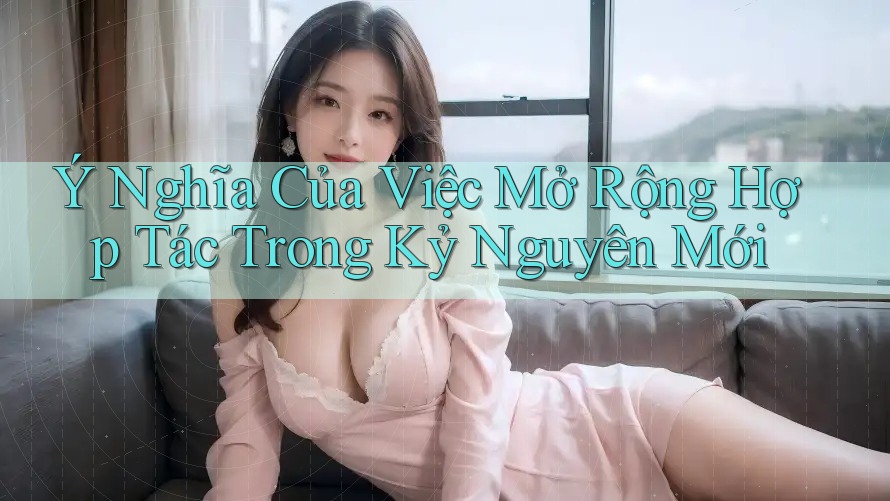 Ý Nghĩa Của Việc Mở Rộng Hợp Tác Trong Kỷ Nguyên Mới Ý Nghĩa Của Việc Mở Rộng Hợp Tác Trong Kỷ Nguyên Mới